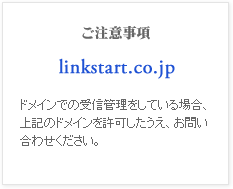 ご注意事項
linkstart.co.jp
ドメインでの受信管理をしている場合、上記のドメインを許可したうえ、お問い合わせください。